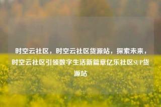 时空云社区，时空云社区货源站，探索未来，时空云社区引领数字生活新篇章亿乐社区SUP货源站