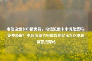电信流量卡申请免费，电信流量卡申请免费吗，免费领取！电信流量卡申请攻略亿乐社区低价自营货源站
