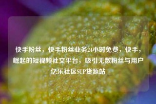 快手粉丝，快手粉丝业务24小时免费，快手，崛起的短视频社交平台，吸引无数粉丝与用户亿乐社区SUP货源站