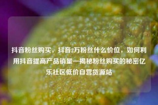 抖音粉丝购买，抖音2万粉丝什么价位，如何利用抖音提高产品销量—揭秘粉丝购买的秘密亿乐社区低价自营货源站
