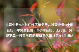 抖音业务24小时在线下单免费，抖音业务24小时在线下单免费低价，24小时在线、无门槛、免费下单—抖音电商的新篇章亿乐社区SUP货源站