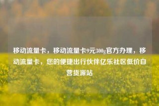 移动流量卡，移动流量卡9元300g官方办理，移动流量卡，您的便捷出行伙伴亿乐社区低价自营货源站