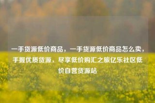 一手货源低价商品，一手货源低价商品怎么卖，手握优质货源，尽享低价购汇之旅亿乐社区低价自营货源站