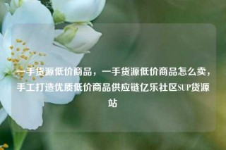 一手货源低价商品，一手货源低价商品怎么卖，手工打造优质低价商品供应链亿乐社区SUP货源站
