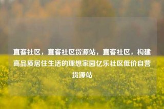 直客社区，直客社区货源站，直客社区，构建高品质居住生活的理想家园亿乐社区低价自营货源站