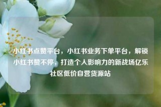 小红书点赞平台，小红书业务下单平台，解锁小红书赞不停，打造个人影响力的新战场亿乐社区低价自营货源站