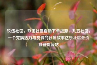 玖伍社区，玖伍社区自助下单货源，九五社区，一个充满活力与友爱的社区故事亿乐社区低价自营货源站