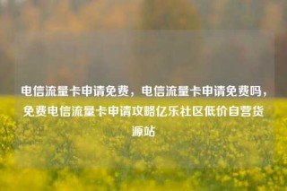 电信流量卡申请免费，电信流量卡申请免费吗，免费电信流量卡申请攻略亿乐社区低价自营货源站