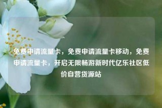免费申请流量卡，免费申请流量卡移动，免费申请流量卡，开启无限畅游新时代亿乐社区低价自营货源站