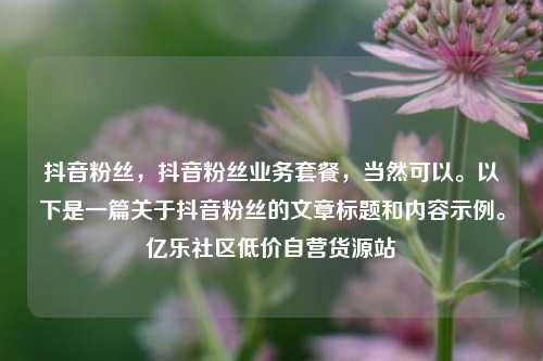 抖音粉丝	，抖音粉丝业务套餐，当然可以	。以下是一篇关于抖音粉丝的文章标题和内容示例。亿乐社区低价自营货源站  第1张