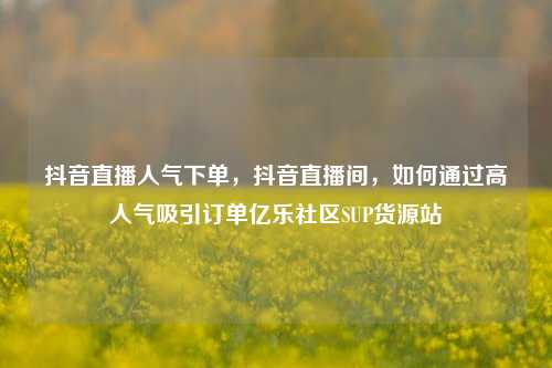 抖音直播人气下单，抖音直播间，如何通过高人气吸引订单亿乐社区SUP货源站  第1张