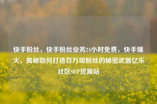 快手粉丝	，快手粉丝业务24小时免费，快手爆火，揭秘如何打造百万级粉丝的秘密武器亿乐社区SUP货源站  第1张
