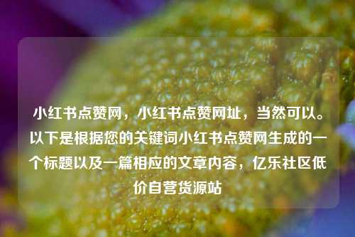 小红书点赞网，小红书点赞网址，当然可以	。以下是根据您的关键词小红书点赞网生成的一个标题以及一篇相应的文章内容	，亿乐社区低价自营货源站  第1张