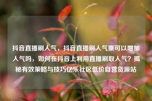 抖音直播刷人气	，抖音直播刷人气票可以增加人气吗，如何在抖音上利用直播刷取人气？揭秘有效策略与技巧亿乐社区低价自营货源站  第1张