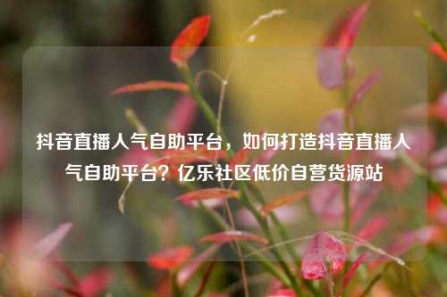 抖音直播人气自助平台	，如何打造抖音直播人气自助平台？亿乐社区低价自营货源站  第1张